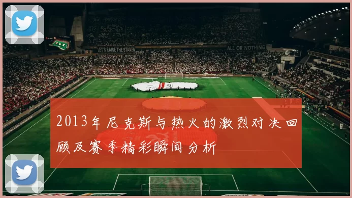 2013年尼克斯与热火的激烈对决回顾及赛季精彩瞬间分析