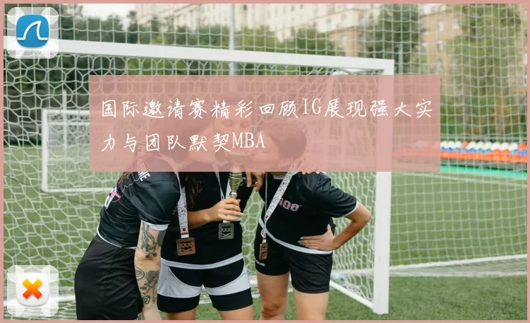 国际邀请赛精彩回顾IG展现强大实力与团队默契MBA