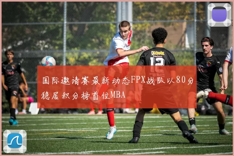 国际邀请赛最新动态FPX战队以80分稳居积分榜首位MBA