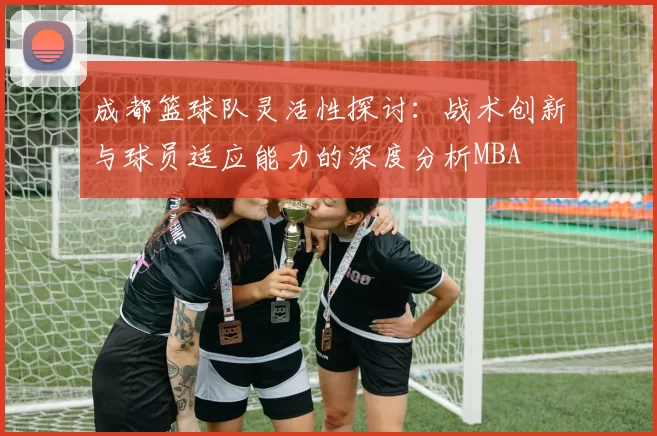 成都篮球队灵活性探讨：战术创新与球员适应能力的深度分析MBA