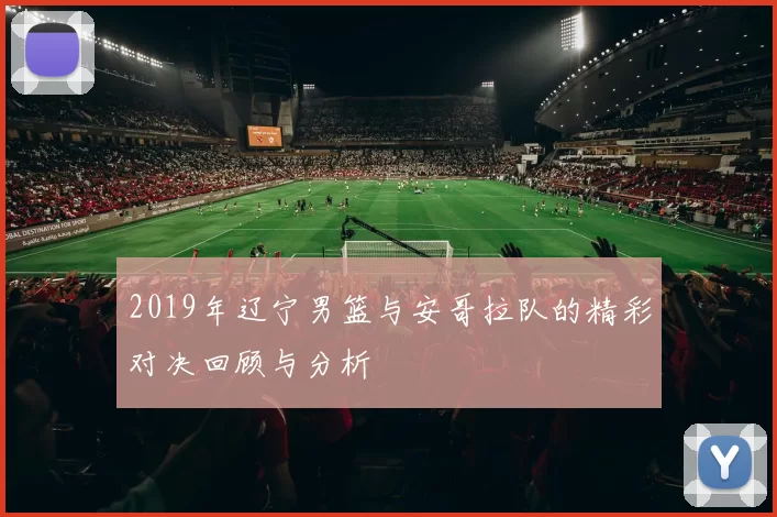 2019年辽宁男篮与安哥拉队的精彩对决回顾与分析