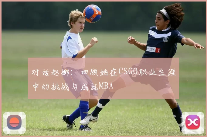 对话赵娜：回顾她在CSGO职业生涯中的挑战与成就MBA