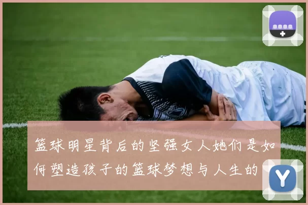 篮球明星背后的坚强女人她们是如何塑造孩子的篮球梦想与人生的
